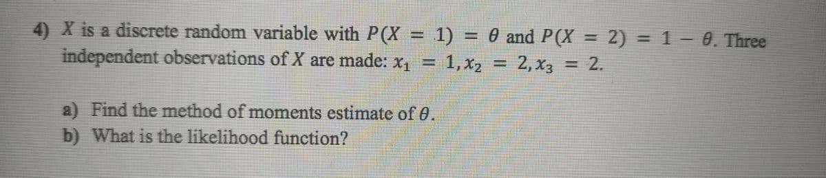 4) X is a discrete random variable with P(X = 1) = 0 and P(X = 2) = 1 – 0. Three
independent observations of X are made: x, = 1,x, = 2,x3 = 2.
%3D
a) Find the method of moments estimate of 0.
b) What is the likelihood function?
