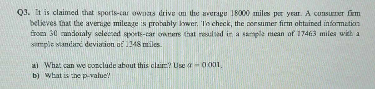 Q3. It is claimed that sports-car owners drive on the average 18000 miles per year. A consumer firm
believes that the average mileage is probably lower. To check, the consumer firm obtained information
from 30 randomly selected sports-car owners that resulted in a sample mean of 17463 miles with a
sample standard deviation of 1348 miles.
a) What can we conclude about this claim? Use a = 0.001.
b) What is the p-value?
