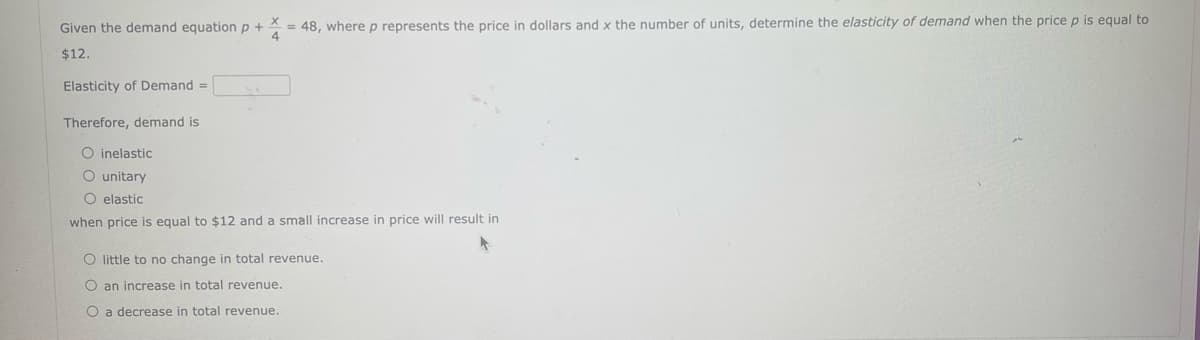 Given the demand equation p+ = 48, where p represents the price in dollars and x the number of units, determine the elasticity of demand when the price p is equal to
$12.
Elasticity of Demand =
Therefore, demand is
O inelastic
O unitary
O elastic
when price is equal to $12 and a small increase in price will result in
O little to no change in total revenue.
O an increase in total revenue.
O a decrease in total revenue.