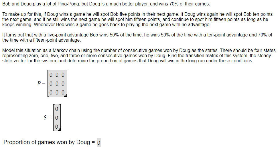 Bob and Doug play a lot of Ping-Pong, but Doug is a much better player, and wins 70% of their games.
To make up for this, if Doug wins a game he will spot Bob five points in their next game. If Doug wins again he will spot Bob ten points
the next game, and if he still wins the next game he will spot him fifteen points, and continue to spot him fifteen points as long as he
keeps winning. Whenever Bob wins a game he goes back to playing the next game with no advantage.
It turns out that with a five-point advantage Bob wins 50% of the time; he wins 50% of the time with a ten-point advantage and 70% of
the time with a fifteen-point advantage.
Model this situation as a Markov chain using the number of consecutive games won by Doug as the states. There should be four states
representing zero, one, two, and three or more consecutive games won by Doug. Find the transition matrix of this system, the steady-
state vector for the system, and determine the proportion of games that Doug will win in the long run under these conditions.
000
P=000
000
0
S = 0
Proportion of games won by Doug = 0