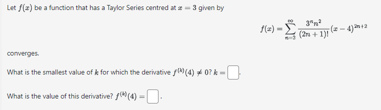 Let f(x) be a function that has a Taylor Series centred at x =
converges.
= 3 given by
What is the smallest value of k for which the derivative f(*) (4) ‡ 0? k =
What is the value of this derivative? (*) (4) =
f(x) =_3"n²
(2n+1)! (-4)²n+2