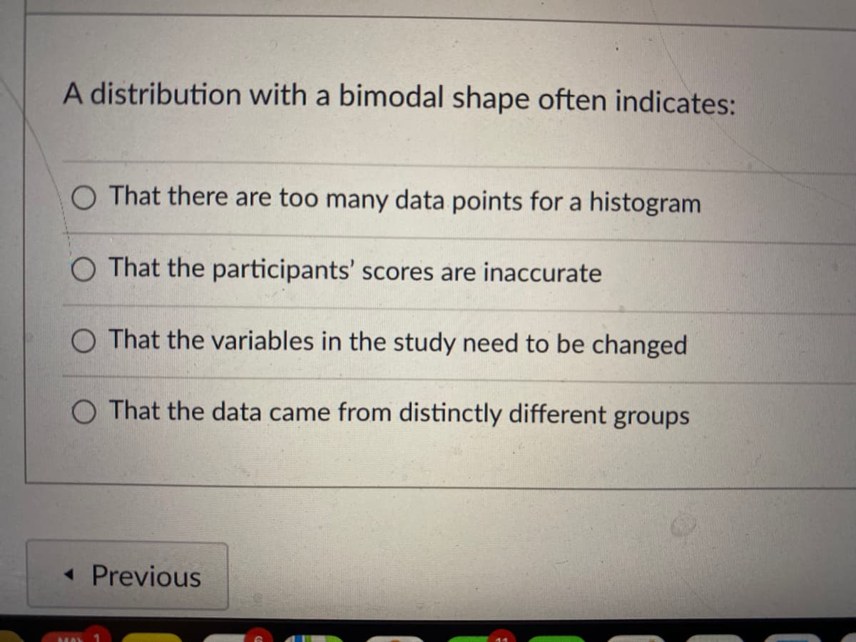 A distribution with a bimodal shape often indicates:
O That there are too many data points for a histogram
O That the participants' scores are inaccurate
O That the variables in the study need to be changed
O That the data came from distinctly different groups
« Previous
