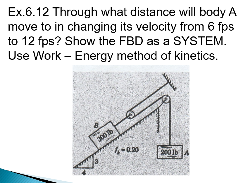 Ex.6.12 Through what distance will body A
move to in changing its velocity from 6 fps
to 12 fps? Show the FBD as a SYSTEM.
Use Work – Energy method of kinetics.
-
B.
300 1b
1-0.20
200 lb A
