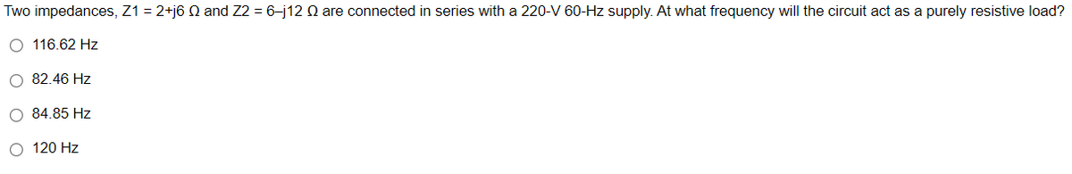 Two impedances, Z1 = 2+j6 and Z2 = 6-j12 Q are connected in series with a 220-V 60-Hz supply. At what frequency will the circuit act as a purely resistive load?
O 116.62 Hz
O 82.46 Hz
O 84.85 Hz
O 120 Hz
