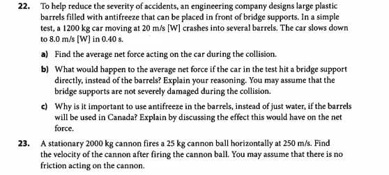 22. To help reduce the severity of accidents, an engineering company designs large plastic
barrels filled with antifreeze that can be placed in front of bridge supports. In a simple
test, a 1200 kg car moving at 20 m/s [W] crashes into several barrels. The car slows down
to 8.0 m/s [W] in 0.40 s.
a) Find the average net force acting on the car during the collision.
b) What would happen to the average net force if the car in the test hit a bridge support
directly, instead of the barrels? Explain your reasoning. You may assume that the
bridge supports are not severely damaged during the collision.
c) Why is it important to use antifreeze in the barrels, instead of just water, if the barrels
will be used in Canada? Explain by discussing the effect this would have on the net
force.
23. A stationary 2000 kg cannon fires a 25 kg cannon ball horizontally at 250 m/s. Find
the velocity of the cannon after firing the cannon ball. You may assume that there is no
friction acting on the cannon.