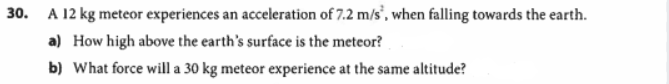 30. A 12 kg meteor experiences an acceleration of 7.2 m/s', when falling towards the earth.
a) How high above the earth's surface is the meteor?
b) What force will a 30 kg meteor experience at the same altitude?