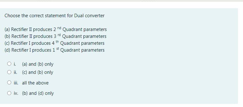 Choose the correct statement for Dual converter
(a) Rectifier II produces 2 nd Quadrant parameters
(b) Rectifier II produces 3 rd Quadrant parameters
(C) Rectifier I produces 4 th Quadrant parameters
(d) Rectifier I produces 1 st Quadrant parameters
O i. (a) and (b) only
O i. (c) and (b) only
iii. all the above
O iv. (b) and (d) only
