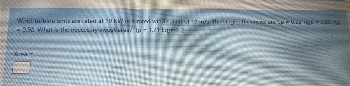 Wind-turbine units are rated at 10 KW in a rated wind speed of 18 m/s. The stage efficiencies are Cp=0.32, ngb = 0.90, ng
=0.92. What is the necessary swept area? (p 1.21 kg/m3 )
Area =
