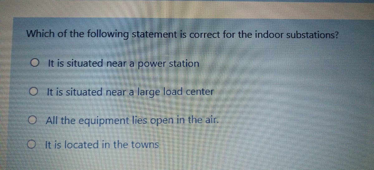 Which of the following statement is corect for the indoor substations?
OIt is situated near a power station
O It is situated near a large load center
O All the equipment lies open in the air.
OIit is located in the towns
