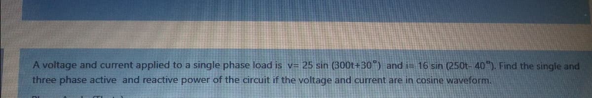 A voltage and current applied to a single phase load is v= 25 sin (300t+30) and i= 16 sin (250t- 40"). Find the single and
three phase active and reactive power of the circuit if the voltage and current are in cosine waveform.
