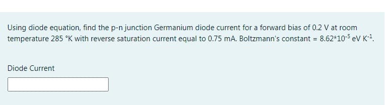 Using diode equation, find the p-n junction Germanium diode current for a forward bias of 0.2 V at room
temperature 285 °K with reverse saturation current equal to 0.75 mA. Boltzmann's constant = 8.62*10-5 ev K1.
Diode Current
