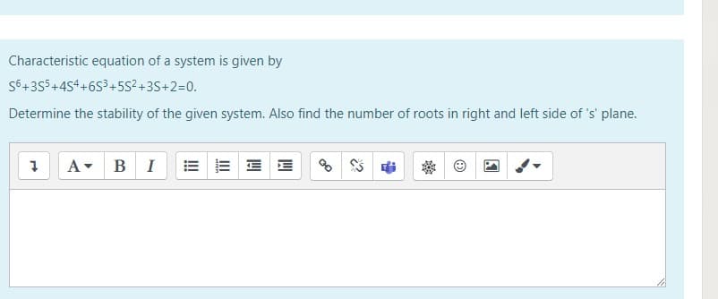 Characteristic equation of a system is given by
S6+355+454+6S3+5s²+3S+2=0.
Determine the stability of the given system. Also find the number of roots in right and left side of 's' plane.
A- BI
E E E E
