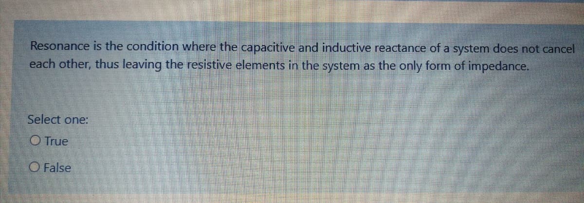 Resonance is the condition where the capacitive and inductive reactance of a system does not cancel
each other, thus leaving the resistive elements in the system as the only form of impedance.
Select one:
O True
O False
