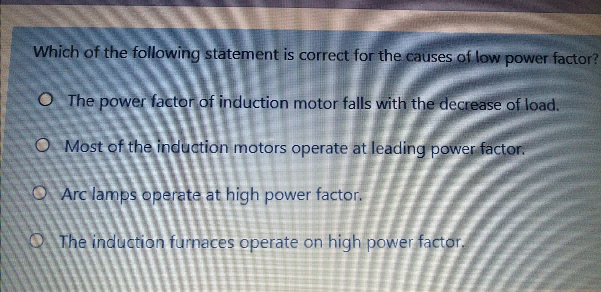 Which of the following statement is correct for the causes of low power factor?
O The power factor of induction motor falls with the decrease of load.
O Most of the induction motors operate at leading power factor.
O Arc lamps operate at high power factor.
O The induction furnaces operate on high power factor.
