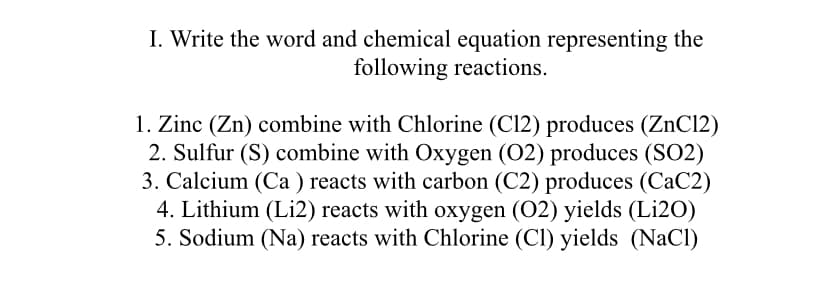 I. Write the word and chemical equation representing the
following reactions.
1. Zinc (Zn) combine with Chlorine (Cl2) produces (ZnC12)
2. Sulfur (S) combine with Oxygen (O2) produces (SO2)
3. Calcium (Ca ) reacts with carbon (C2) produces (CaC2)
4. Lithium (Li2) reacts with oxygen (02) yields (Li2O)
5. Sodium (Na) reacts with Chlorine (Cl) yields (NaCl)
