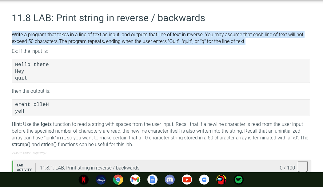 11.8 LAB: Print string in reverse / backwards
Write a program that takes in a line of text as input, and outputs that line of text in reverse. You may assume that each line of text will not
exceed 50 characters.The program repeats, ending when the user enters "Quit", "quit", or "g" for the line of text.
Ex: If the input is:
Hello there
Неу
quit
then the output is:
ereht olleH
уен
Hint: Use the fgets function to read a string with spaces from the user input. Recall that if a newline character is read from the user input
before the specified number of characters are read, the newline character itself is also written into the string. Recall that an uninitialized
array can have "junk" in it, so you want to make certain that a 10 character string stored in a 50 character array is terminated with a "\0'. The
strcmp() and strlen() functions can be useful for this lab.
293552.1696818.qx3zqy7
LAB
11.8.1: LAB: Print string in reverse / backwards
0/ 100
АCTVITY
