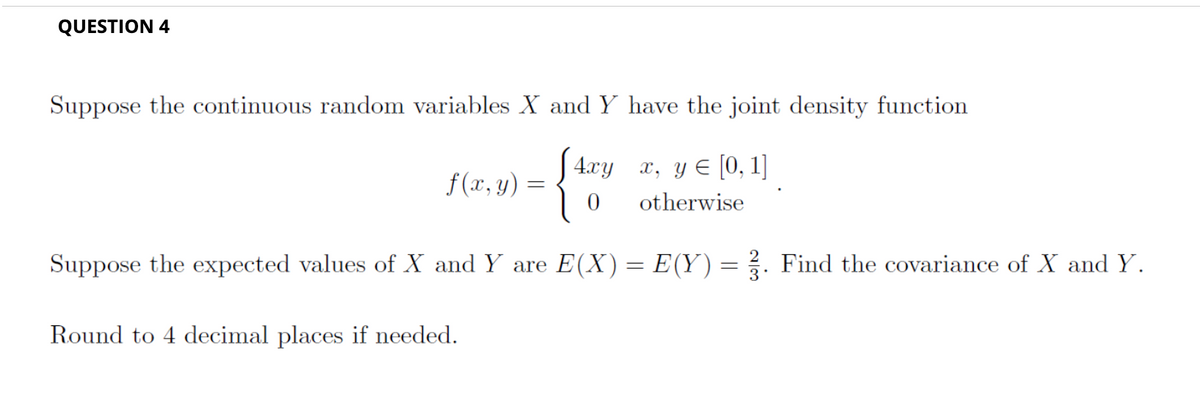 QUESTION 4
Suppose the continuous random variables X and Y have the joint density function
[4xy x, y = [0, 1]
0
otherwise
f(x, y) =
=
Suppose the expected values of X and Y are E(X) = E(Y) = 3. Find the covariance of X and Y.
Round to 4 decimal places if needed.