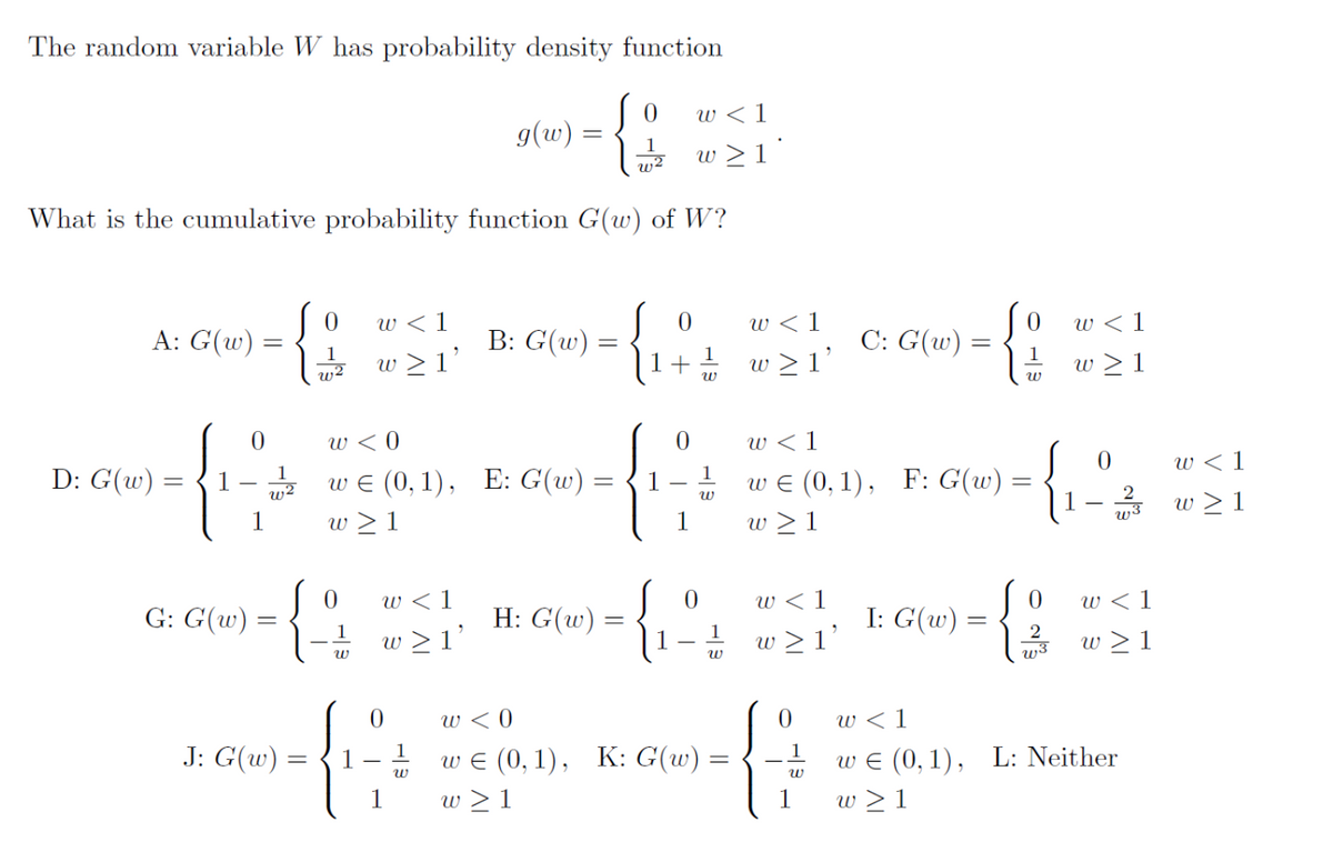 The random variable W has probability density function
{
1
w2
What is the cumulative probability function G(w) of W?
A: G(w)
D: G(w) =
=
0
1
E
G: G(w) =
=
Jo
1
w2
0
{$
1
J: G(w) =
f
w <1
w≥ l'
w <0
w€ (0,1), E: G(w) =
=
w≥1
w
w≥ 1'
0
g(w) =
1
W
B: G(w)
=
H: G(w)
0
Jo
+
0
w <1
w≥1*
1
1
W
1
W
0
1
W
w <0
w€ (0,1), K: G(w) =
w≥1
w <1
w≥1'
w < 1
w≥ 1'
C: G(w)
w<1
w€ (0,1), F: G(w)
w≥1
G
1
W
I: G(w)
=
0 w < 1
0
W
0
-{8
2
w < 1
w≥ 1
0
w3
w < 1
w≥1
w€ (0,1), L: Neither
1 w≥1
w < 1
w≥1