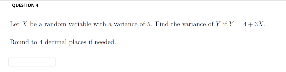 QUESTION 4
Let X be a random variable with a variance of 5. Find the variance of Y if Y = 4+3X.
Round to 4 decimal places if needed.