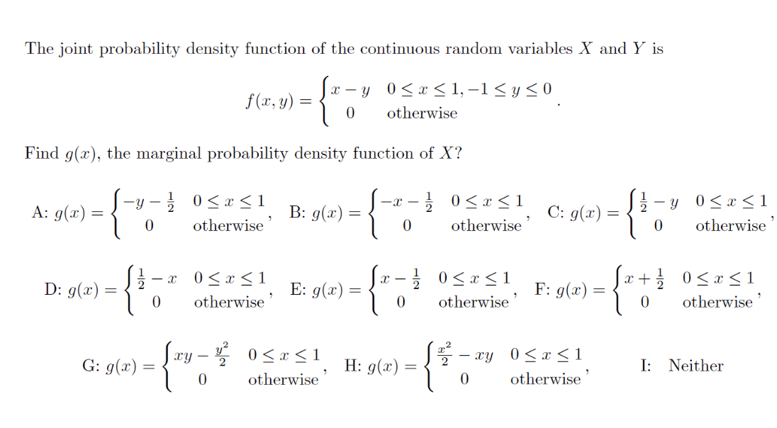 The joint probability density function of the continuous random variables X and Y is
= { t =
0
Find g(x), the marginal probability density function of X?
B: g(x) =
- {%
=
0
A: g(x) =
=
D: g(x) =
-y- / 0≤x≤ 1
0
otherwise
f(x, y)
- X 0≤x≤1
otherwise'
0
xy - v²
{214-4²
0
G: g(x) =
x-y 0≤x≤1,−1≤ y ≤0
otherwise
0≤x≤1
otherwise
E: g(x) =
= {J}
0
H: g(x) =
/ 0≤x≤1
otherwise
0≤x≤1
otherwise
(2².
C: g(x) =
F: g(x) =
- xy 0≤x≤1
0
otherwise
{
- y
0
{ x + }
0
0≤x≤1
otherwise
0≤x≤1
otherwise
I: Neither