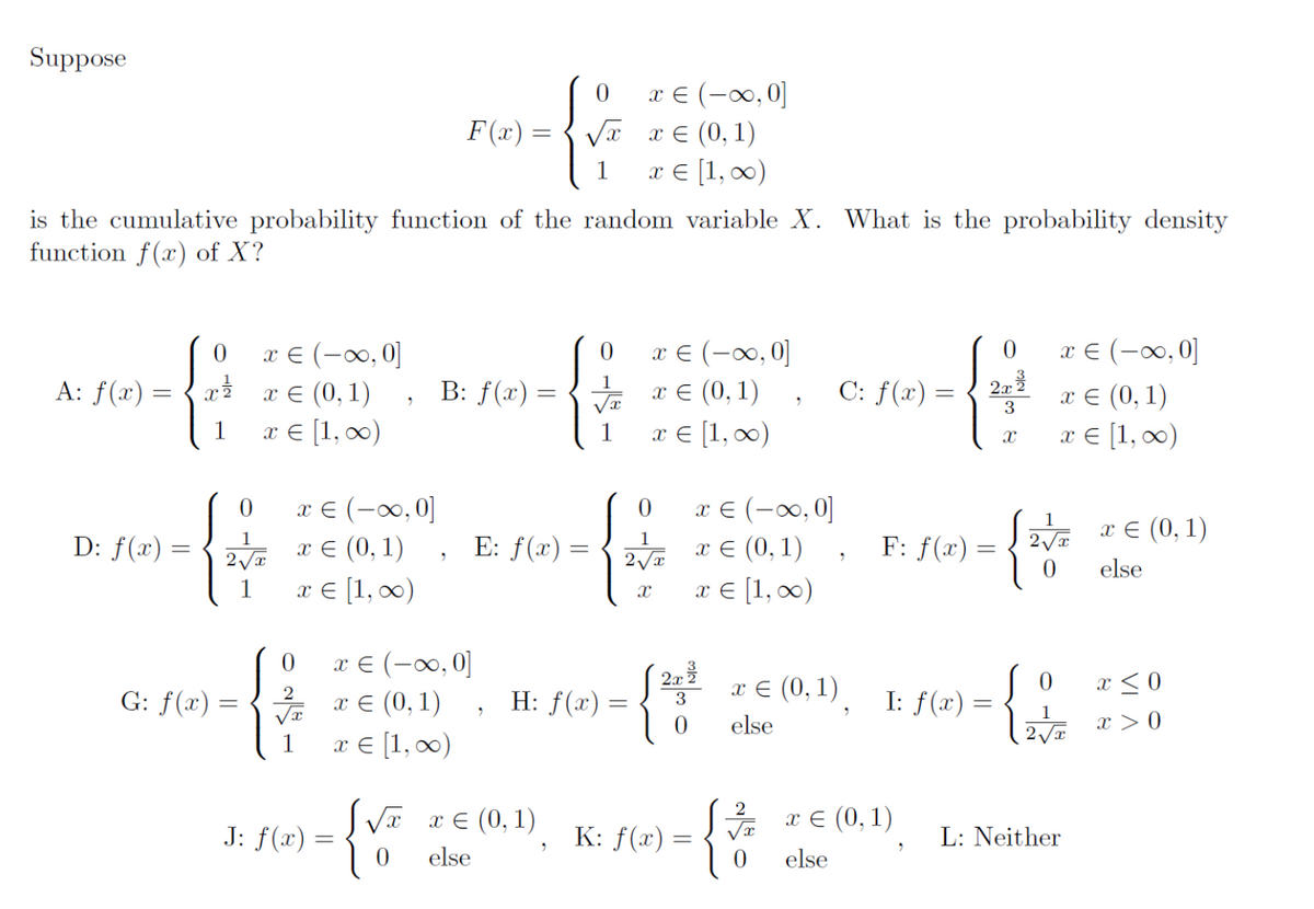 Suppose
{
A: f(x) =
is the cumulative probability function of the random variable X. What is the probability density
function f(x) of X?
D: f(x) =
0
x ²7
G: f(x)
1
x = (-∞, 0]
x = (0, 1)
x = [1, ∞)
0
1
2√√x
1
x € (-∞, 0]
x = (0, 1)
x = [1, ∞)
0
2
√√x
J: f(x)
2
F(x):
S√x
0
B: f(x) =
x € (-∞, 0]
x = (0, 1)
x = [1, ∞)
E: f(x):
2
0
√x
1
x = (0, 1)
else
H: f(x)
"
0
√x
1
x € (-∞, 0]
x = (0,1)
x = [1, ∞)
=
x € (-∞0,0]
x = (0, 1)
x = [1, ∞)
0
1
2√√x
X
2.x²
3
0
K: f(x) =
x € (-∞, 0]
x = (0,1)
x € [1, ∞0)
{
2
2
√x
x = (0,1)
else
0
C: f(x) =
"
0
G
3
X
F: f(x) =
I: f(x) =
x € (0,1)
else
x € (-∞, 0]
x = (0,1)
x = [1, ∞)
1
2√x
0
0
L: Neither
x = (0, 1)
else
x ≤0
x>0