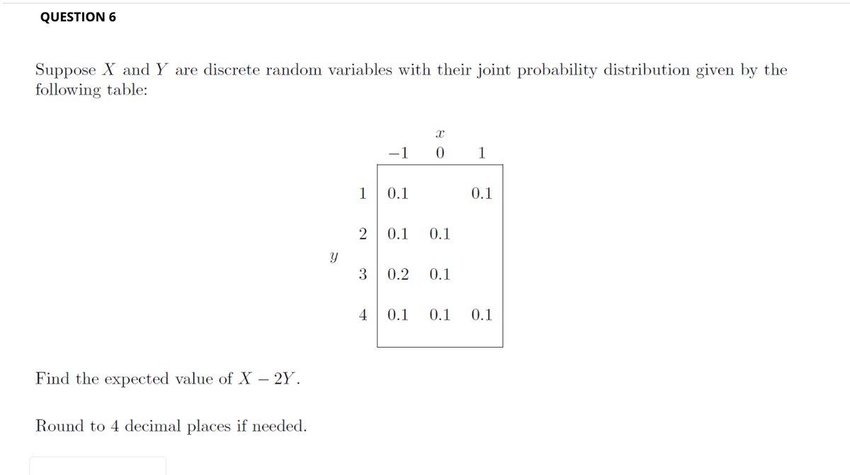 QUESTION 6
Suppose X and Y are discrete random variables with their joint probability distribution given by the
following table:
Find the expected value of X – 2Y.
Round to 4 decimal places if needed.
Y
1
2
3
4
X
-1 0 1
0.1
0.1
0.1
0.2 0.1
0.1
0.1 0.1 0.1