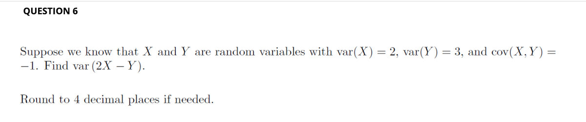 QUESTION 6
Suppose we know that X and Y are random variables with var(X) = 2, var(Y) = 3, and cov(X,Y) =
-1. Find var (2X – Y).
Round to 4 decimal places if needed.