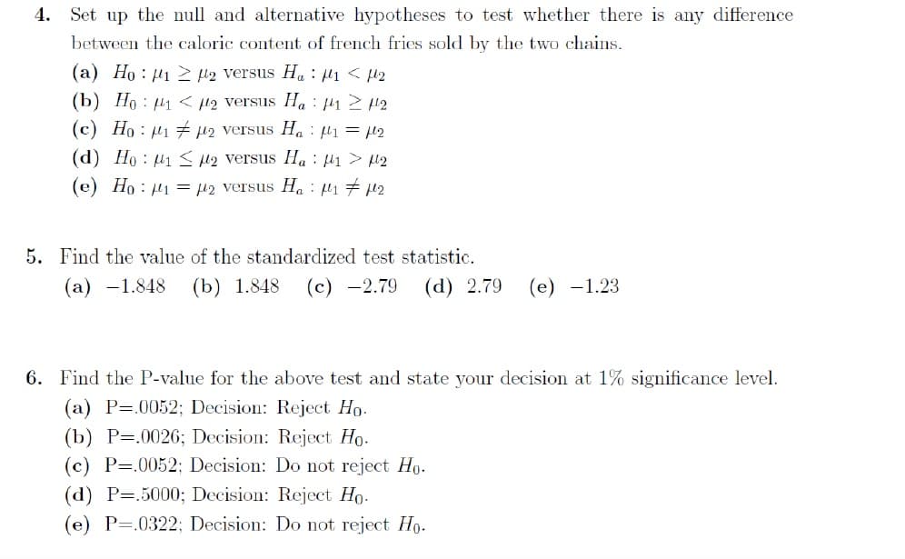 4. Set up the null and alternative hypotheses to test whether there is any difference
between the caloric content of french fries sold by the two chains.
(a) Ho : µ1 2 l2 versus Ha : µ1 < µ2
(b) Ho : µ1 < l2 versus Ha : µ1 2 12
(c) Ho : µi 7 µ2 versus Ha : µ1 = 2
(d) Ho : µ1 < M2 versus Ha : µi > µ2
(e) Ho : µ1 = µ2 versus Ha : µ1 7 µ2
5. Find the value of the standardized test statistic.
(а) —1.848
(b) 1.848
(с) —2.79
(d) 2.79
(е) —1.23
6. Find the P-value for the above test and state your decision at 1% significance level.
(a) P=.0052; Decision: Reject Ho.
(b) P=.0026; Decision: Reject Ho.
(c) P=.0052; Decision: Do not reject Ho.
(d) P=.5000; Decision: Reject Ho.
(e) P=.0322; Decision: Do not reject Ho.
