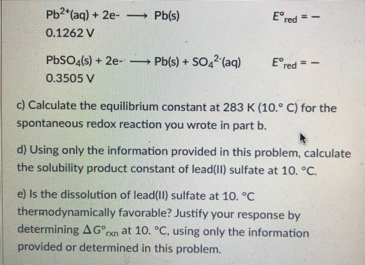 E° red
Pb²*(aq) + 2e- → Pb(s)
0.1262 V
Ered
PBSO«(s) + 2e- → Pb(s) + SO,²(aq)
0.3505 V
c) Calculate the equilibrium constant at 283 K (10.° C) for the
spontaneous redox reaction you wrote in part b.
d) Using only the information provided in this problem, calculate
the solubility product constant of lead(II) sulfate at 10, °C.
e) Is the dissolution of lead(11) sulfate at 10. °C
thermodynamically favorable? Justify your response by
determining AG°n at 10. °C, using only the information
provided or determined in this problem.
