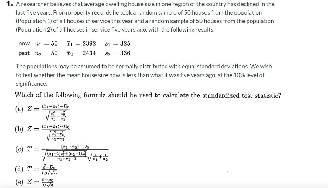 1. A researcher believes that average dwelling house size in one region of the country has declined in the
last five years. From property records he took a random sample of 50 houses from the population
(Population 1) of all houses in service this year and a random sample of 50 houses from the population
(Population 2) of all houses in service five years ago, with the following results:
now ni = 50
ã1 = 2392
S1 = 325
past n2 = 50
ã2 = 2434
s2 = 336
The populations may be assumed to be normally distributed with equal standard deviations. We wish
to test whether the mean house size now is less than what it was five years ago, at the 10% level of
significance.
Which of the following formula should be used to calculate the standardized test statistic?
(a) Z =
(T1-F2)- Do
ni
(b) Z =
(E1-32) --Do
(c) T =
(#1-E2)-Do
(n1-1)a+(n2-1)s?
(1,1
(d) T =
d-Do
sp/Vn
(e) Z = 1-H0
