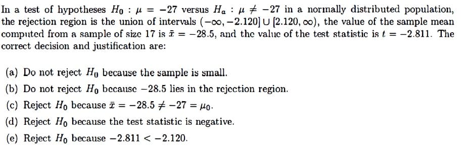 In a test of hypotheses Ho u = -27 versus Ha : µ # -27 in a normally distributed population,
the rejection region is the union of intervals (-00, -2.120] U (2.120, o0), the value of the sample mean
computed from a sample of size 17 is ī = -28.5, and the value of the test statistic is t = -2.811. The
correct decision and justification are:
(a) Do not reject Ho because the sample is small.
(b) Do not reject Ho because -28.5 lies in the rejcction region.
(c) Reject Ho because i = -28.5 -27 = µo.
(d) Reject Ho because the test statistic is negative.
(e) Reject Ho because -2.811 < -2.120.
