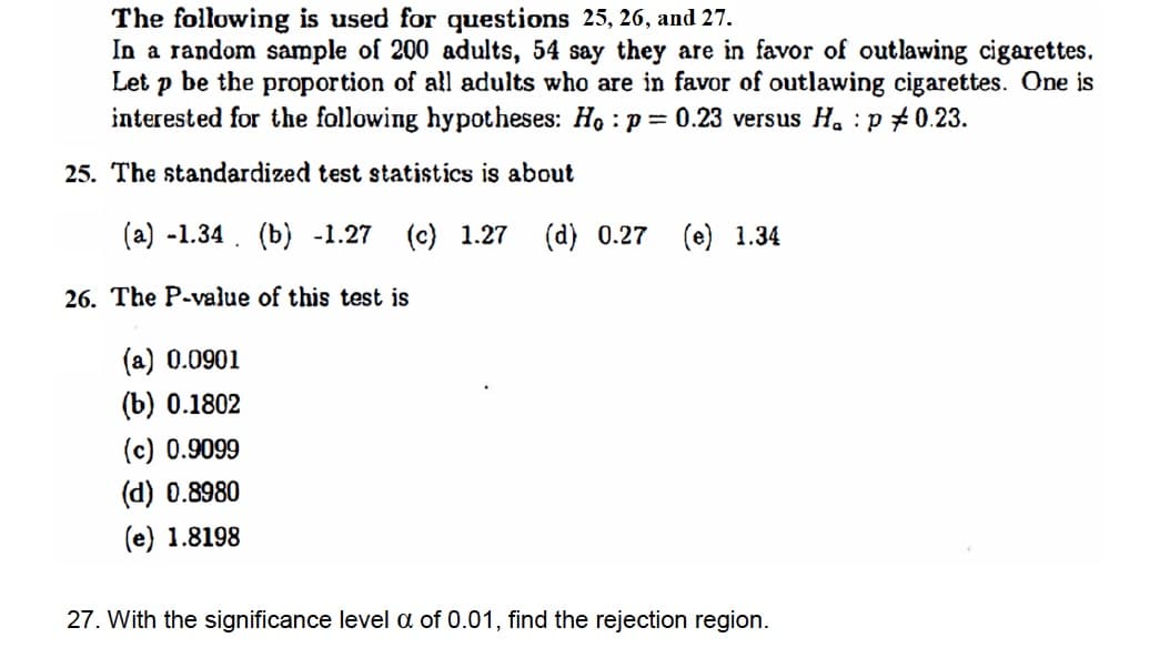 The following is used for questions 25, 26, and 27.
In a random sample of 200 adults, 54 say they are in favor of outlawing cigarettes.
Let p be the proportion of all adults who are in favor of outlawing cigarettes. One is
interested for the following hypotheses: Ho : p = 0.23 versus H. : p #0.23.
25. The standardized test statistics is about
(a) -1.34. (b) -1.27
(c) 1.27
(d) 0.27 (e) 1.34
26. The P-value of this test is
(a) 0.0901
(b) 0.1802
(c) 0.9099
(d) 0.8980
(e) 1.8198
27. With the significance level a of 0.01, find the rejection region.
