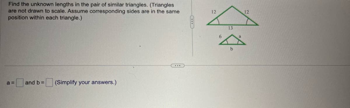 Find the unknown lengths in the pair of similar triangles. (Triangles
are not drawn to scale. Assume corresponding sides are in the same
position within each triangle.)
a = and b= (Simplify your answers.)
...
Fo
12
6
13
b
a
12