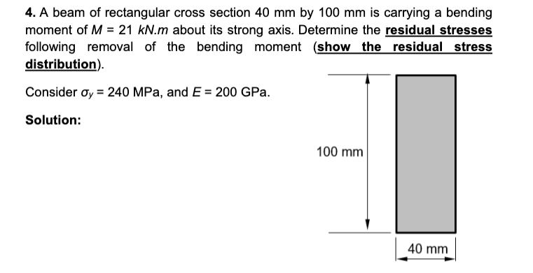 4. A beam of rectangular cross section 40 mm by 100 mm is carrying a bending
moment of M = 21 kN.m about its strong axis. Determine the residual stresses
following removal of the bending moment (show the residual stress
distribution).
Consider oy = 240 MPa, and E = 200 GPa.
Solution:
100 mm
40 mm
