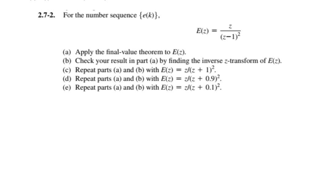 2.7-2.
For the number sequence {e(k)},
E(z) =
Z
(z-1)²
(a) Apply the final-value theorem to E(z).
(b) Check your result in part (a) by finding the inverse z-transform of E(z).
(c) Repeat parts (a) and (b) with E(z) = z/(z + 1)².
(d) Repeat parts (a) and (b) with E(z) = z/(z + 0.9)².
(e) Repeat parts (a) and (b) with E(z) = z/(z + 0.1)².