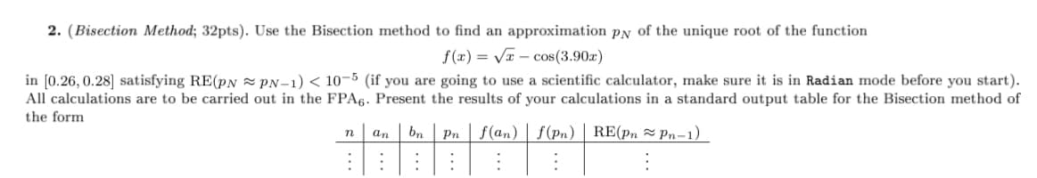 2. (Bisection Method; 32pts). Use the Bisection method to find an approximation pN of the unique root of the function
f(x) = Va – cos(3.90x)
in [0.26, 0.28] satisfying RE(pN z PN-1) < 10-5 (if you are going to use a scientific calculator, make sure it is in Radian mode before you start).
All calculations are to be carried out in the FPA6. Present the results of your calculations in a standard output table for the Bisection method of
the form
bn
Pn f(an) | f (Pn) | RE(pn = Pn-1)
n
an
