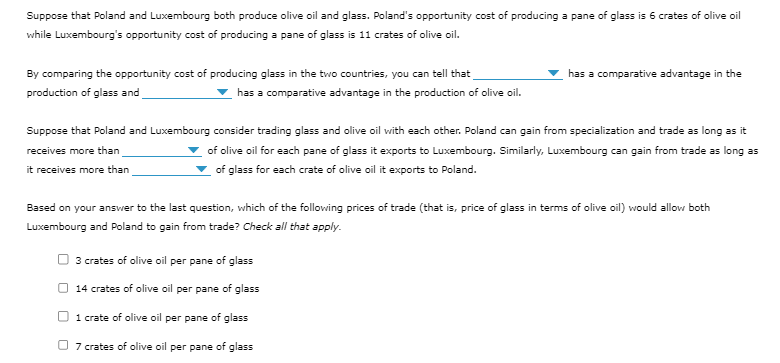 Suppose that Poland and Luxembourg both produce olive oil and glass. Poland's opportunity cost of producing a pane of glass is 6 crates of olive oil
while Luxembourg's opportunity cost of producing a pane of glass is 11 crates of olive oil.
By comparing the opportunity cost of producing glass in the two countries, you can tell that
production of glass and
has a comparative advantage in the production of olive oil.
has a comparative advantage in the
Suppose that Poland and Luxembourg consider trading glass and olive oil with each other. Poland can gain from specialization and trade as long as it
receives more than
of olive oil for each pane of glass it exports to Luxembourg. Similarly, Luxembourg can gain from trade as long as
of glass for each crate of olive oil it exports to Poland.
it receives more than
Based on your answer to the last question, which of the following prices of trade (that is, price of glass in terms of olive oil) would allow both
Luxembourg and Poland to gain from trade? Check all that apply.
3 crates of olive oil per pane of glass
14 crates of olive oil per pane of glass
1 crate of olive oil per pane of glass
7 crates of olive oil per pane of glass