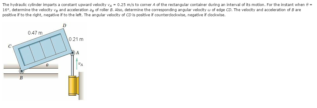 The hydraulic cylinder imparts a constant upward velocity va = 0.25 m/s to corner A of the rectangular container during an interval of its motion. For the instant when 8 =
16°, determine the velocity vg and acceleration ag of roller B. Also, determine the corresponding angular velocity w of edge CD. The velocity and acceleration of B are
positive if to the right, negative if to the left. The angular velocity of CD is positive if counterclockwise, negative if clockwise.
0.47 m
0.21 m
A
VA
B
