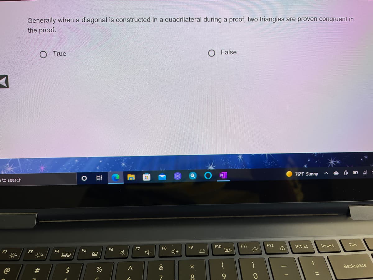 Generally when a diagonal is constructed in a quadrilateral during a proof, two triangles are proven congruent in
the proof.
O True
False
76°F Sunny
e to search
F10
F11
F12
Prt Sc
Insert
Del
F7
F8
F9
F2
F3
F4
F5
F6
&
Backspace
#3
2$
%3D
9.
