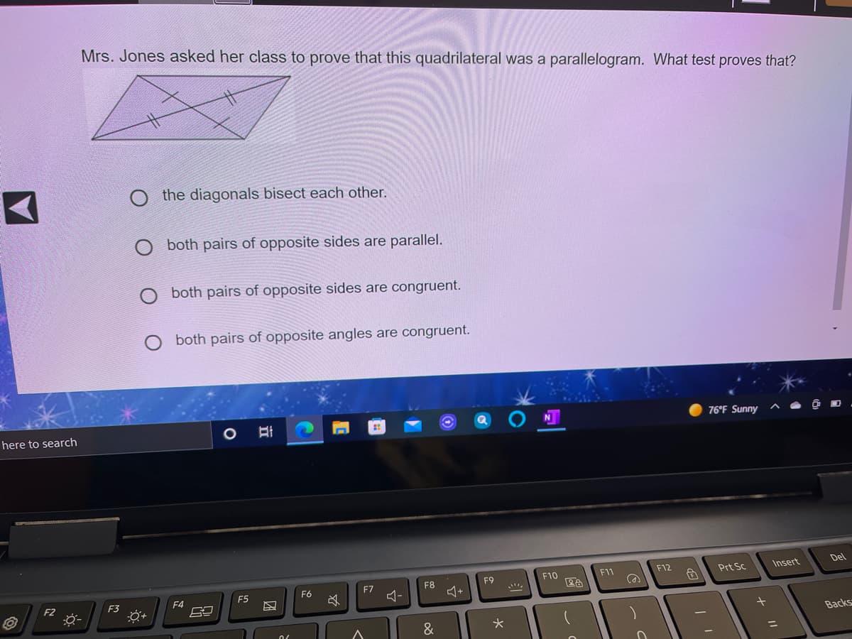 Mrs. Jones asked her class to prove that this quadrilateral was a parallelogram. What test proves that?
O the diagonals bisect each other.
O both pairs of opposite sides are parallel.
both pairs of opposite sides are congruent.
both pairs of opposite angles are congruent.
76°F Sunny
here to search
F12
Insert
Del
F9
F10
F11
Prt Sc
F6
F7
F8
F2
F3
F4
F5
Backs
&
ニ
