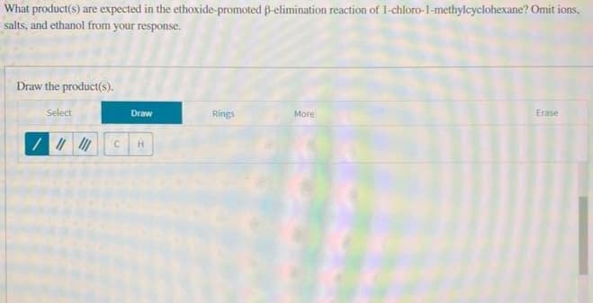 What product(s) are expected in the ethoxide-promoted ß-elimination reaction of 1-chloro-1-methylcyclohexane? Omit ions.
salts, and ethanol from your response.
Draw the product(s).
Select
Draw
/ |||||| C H
Rings
More
Erase