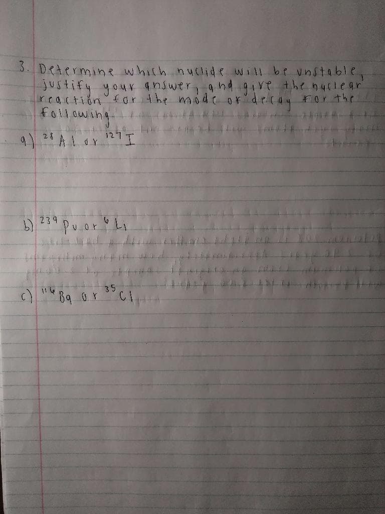 3. Determine which nuclide will be unstable.
-justify your answer, and give the nuclear"
reaction for the mode of decay for the
following
"Alor 127 I
(c)
28
239
11.6
Puor Li
Bq or
35