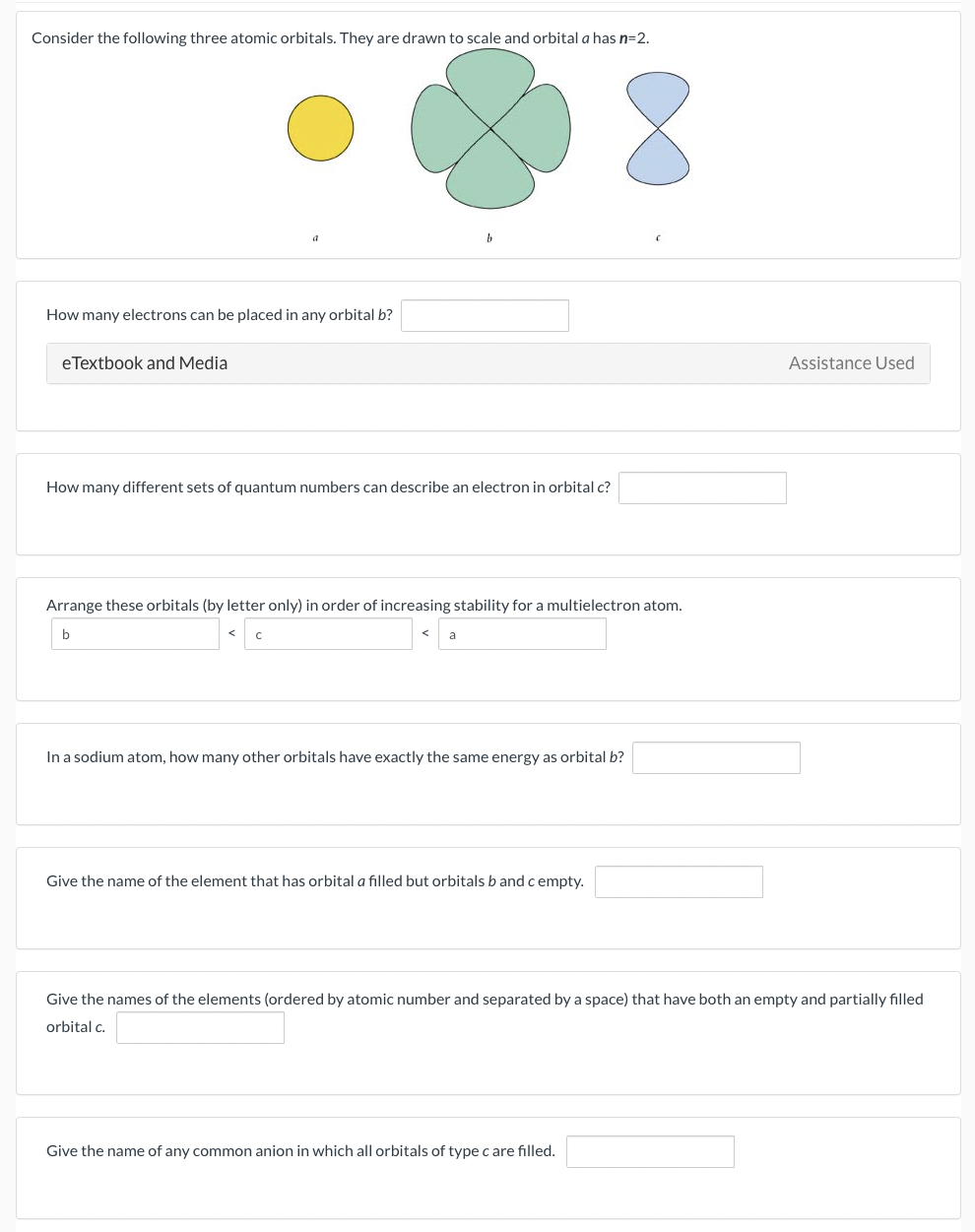 Consider the following three atomic orbitals. They are drawn to scale and orbital a has n=2.
How many electrons can be placed in any orbital b?
eTextbook and Media
How many different sets of quantum numbers can describe an electron in orbital c?
Arrange these orbitals (by letter only) in order of increasing stability for a multielectron atom.
a
8
In a sodium atom, how many other orbitals have exactly the same energy as orbital b?
Give the name of the element that has orbital a filled but orbitals b and c empty.
Give the name of any common anion in which all orbitals of type c are filled.
Assistance Used
Give the names of the elements (ordered by atomic number and separated by a space) that have both an empty and partially filled
orbital c.