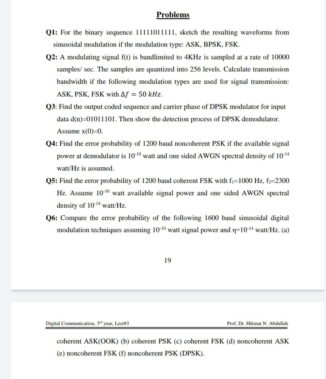 Problems
Q1: For the binary sequence 11111011111, sketch the resulting waveforms from
sinusoidal modulation if the modulation type: ASK, BPSK, FSK.
Q2: A modulating signal f(t) is bandlimited to 4KHz is sampled at a rate of 10000
samples/ sec. The samples are quantized into 256 levels. Calculate transmission
bandwidth if the following modulation types are used for signal transmission:
ASK, PSK, FSK with Af = 50 kHz.
Q3: Find the output coded sequence and carrier phase of DPSK modulator for input
data d(n)=01011101. Then show the detection process of DPSK demodulator.
Assume x(0)=0.
Q4: Find the error probability of 1200 baud noncoherent PSK if the available signal
power at demodulator is 10-10 watt and one sided AWGN spectral density of 10-14
watt/Hz is assumed.
Q5: Find the error probability of 1200 baud coherent FSK with f₁=1000 Hz, f2=2300
Hz. Assume 10-¹0 watt available signal power and one sided AWGN spectral
density of 10-14 watt/Hz.
Q6: Compare the error probability of the following 1600 baud sinusoidal digital
modulation techniques assuming 10-10 watt signal power and n=10-¹4 watt/Hz. (a)
19
Digital Communication, 3rd year, Lect#3
Prof. Dr. Hikmat N. Abdullah
coherent ASK(OOK) (b) coherent PSK (c) coherent FSK (d) noncoherent ASK
(e) noncoherent FSK (f) noncoherent PSK (DPSK).