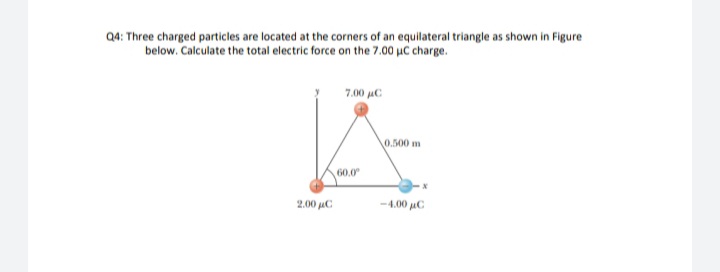 Q4: Three charged particles are located at the corners of an equilateral triangle as shown in Figure
below. Calculate the total electric force on the 7.00 µC charge.
7.00 µC
0.500 m
60.0
2.00 µC
-4.00 µC
