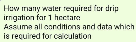 How many water required for drip
irrigation for 1 hectare
Assume all conditions and data which
is required for calculation
