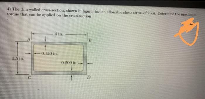 4) The thin walled cross-section, shown in figure, has an allowable shear stress of 2 ksi. Determine the maximum
torque that can be applied on the cross-section
4 in.
0.120 in.
25 in.
0.200 in.
D.
