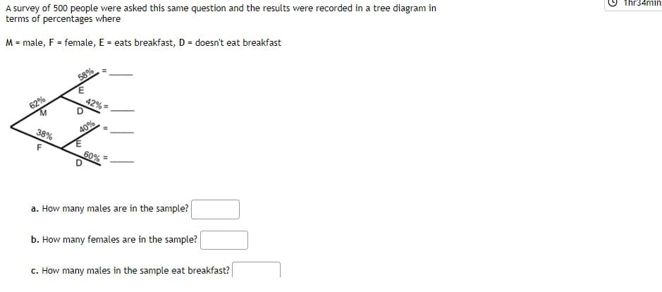 A survey of 500 people were asked this same question and the results were recorded in a tree diagram in
terms of percentages where
1hr34min
M = male, F = female, E = eats breakfast, D = doesn't eat breakfast
58%
62%
42% =
38%
40%
F
60%
a. How many males are in the sample?
b. How many females are in the sample?
c. How many males in the sample eat breakfast?
