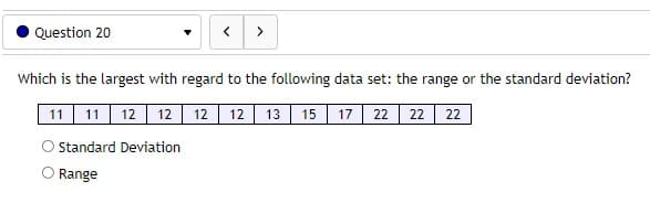 Question 20
>
Which is the largest with regard to the following data set: the range or the standard deviation?
11 11 12 12 12
12 13 15 17| 22 22 22
OStandard Deviation
O Range
