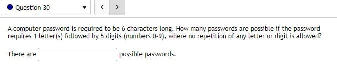 Question 30
>
A computer password is required to be 6 characters long. How many passwords are possible if the password
requires 1 letter(s) followed by 5 digits (numbers 0-9), where no repetition of any letter or digit is allowed?
There are
possible passwords.
